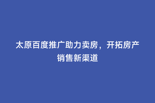 太原百度推广助力卖房，开拓房产销售新渠道