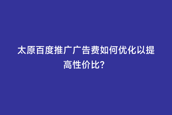 太原百度推广广告费如何优化以提高性价比？