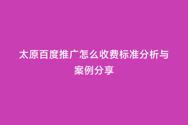 太原百度推广怎么收费标准分析与案例分享
