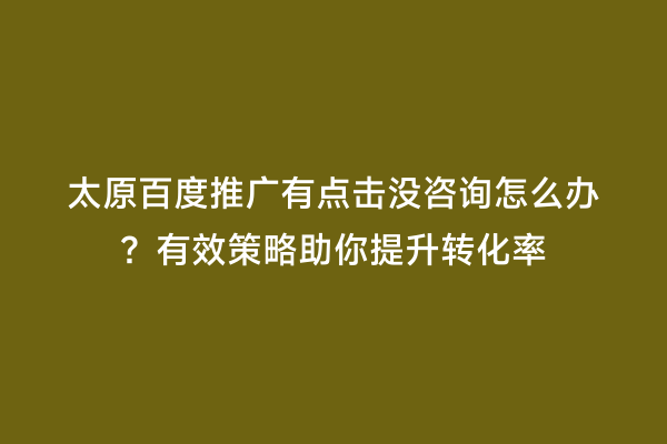 太原百度推广有点击没咨询怎么办？有效策略助你提升转化率