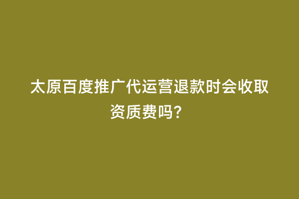 太原百度推广代运营退款时会收取资质费吗？