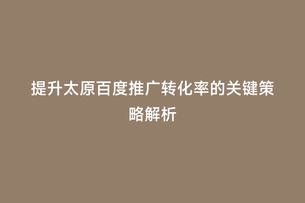提升太原百度推广转化率的关键策略解析