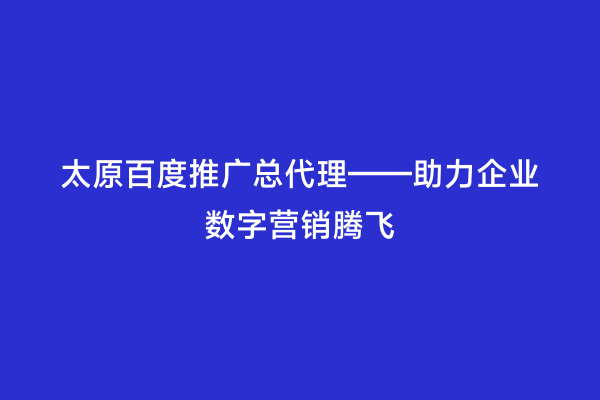 太原百度推广总代理——助力企业数字营销腾飞