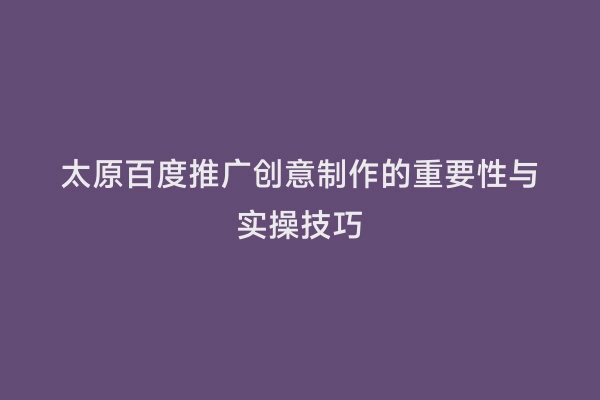 太原百度推广创意制作的重要性与实操技巧