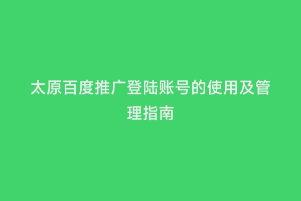 太原百度推广登陆账号的使用及管理指南