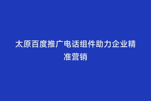 太原百度推广电话组件助力企业精准营销