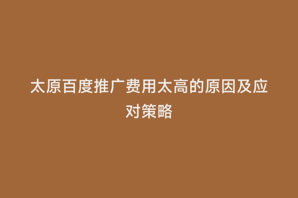 太原百度推广费用太高的原因及应对策略