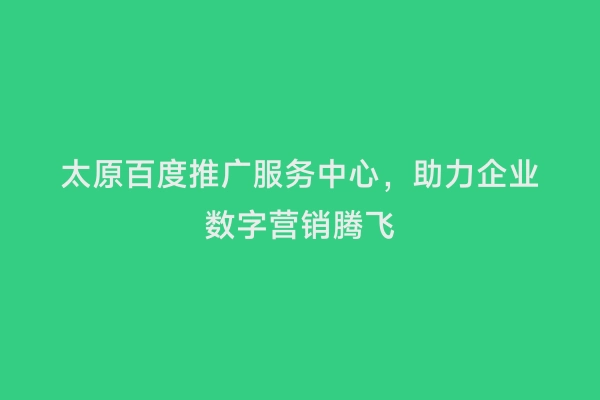 太原百度推广服务中心，助力企业数字营销腾飞