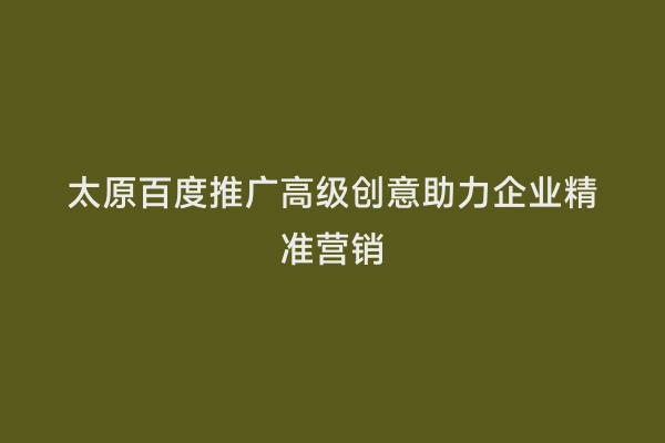 太原百度推广高级创意助力企业精准营销