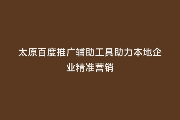 太原百度推广辅助工具助力本地企业精准营销