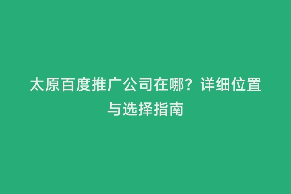 太原百度推广公司在哪？详细位置与选择指南