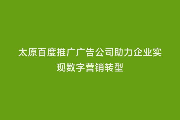 太原百度推广广告公司助力企业实现数字营销转型