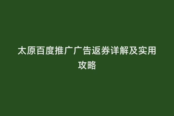 太原百度推广广告返券详解及实用攻略
