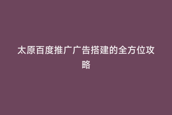 太原百度推广广告搭建的全方位攻略