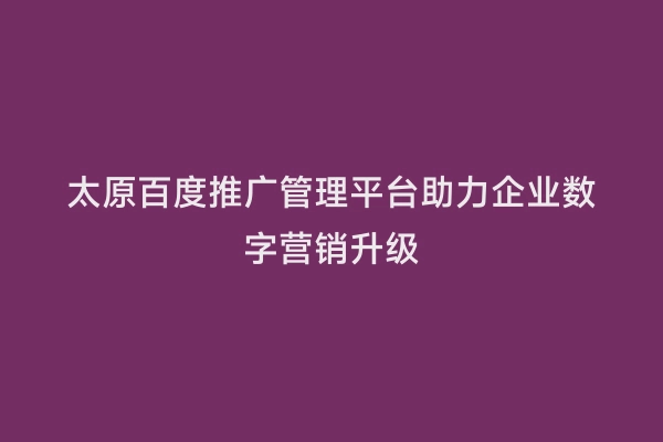 太原百度推广管理平台助力企业数字营销升级