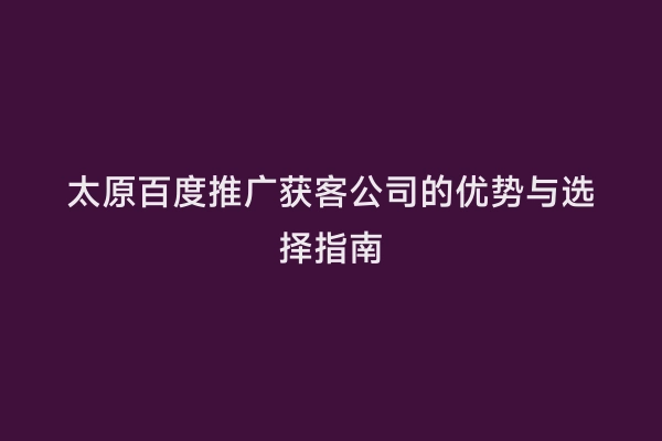 太原百度推广获客公司的优势与选择指南