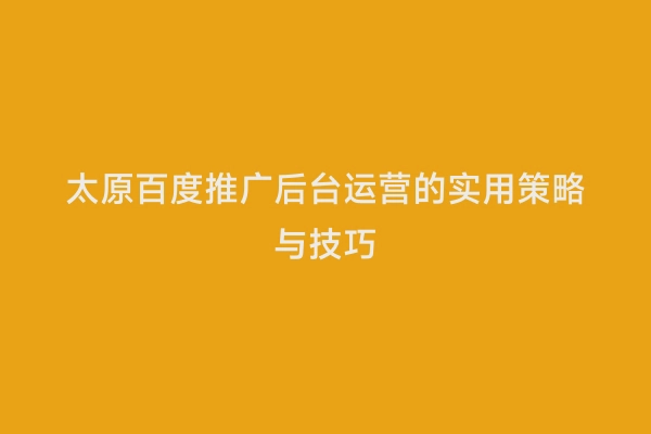 太原百度推广后台运营的实用策略与技巧