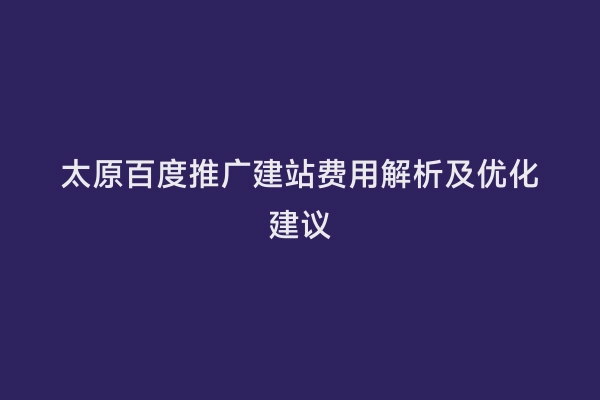 太原百度推广建站费用解析及优化建议