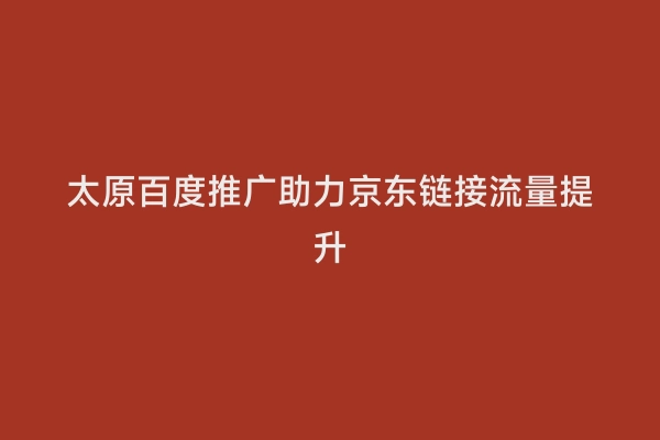 太原百度推广助力京东链接流量提升