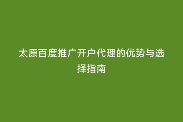 太原百度推广开户代理的优势与选择指南