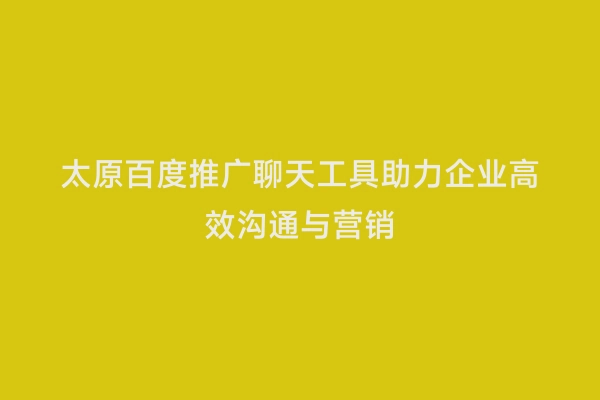太原百度推广聊天工具助力企业高效沟通与营销