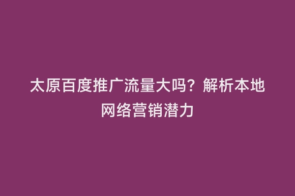 太原百度推广流量大吗？解析本地网络营销潜力