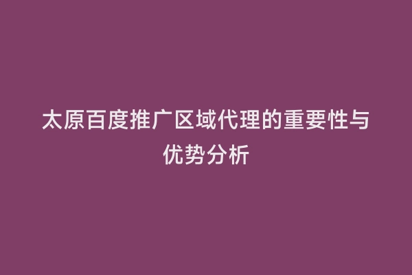 太原百度推广区域代理的重要性与优势分析
