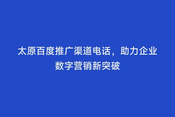太原百度推广渠道电话，助力企业数字营销新突破