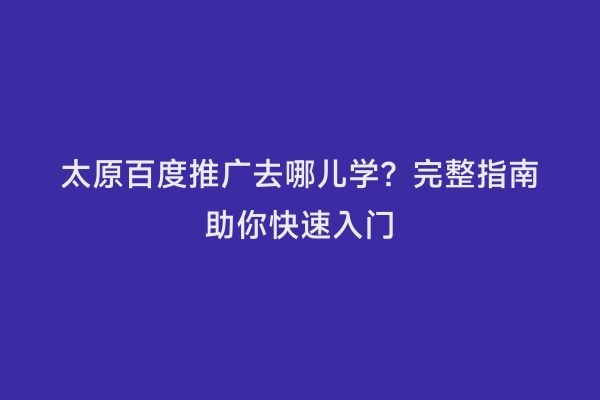 太原百度推广去哪儿学？完整指南助你快速入门