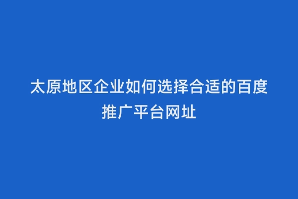 太原地区企业如何选择合适的百度推广平台网址