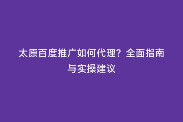太原百度推广如何代理？全面指南与实操建议