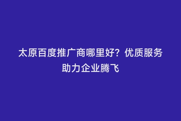太原百度推广商哪里好？优质服务助力企业腾飞
