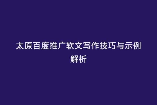 太原百度推广软文写作技巧与示例解析