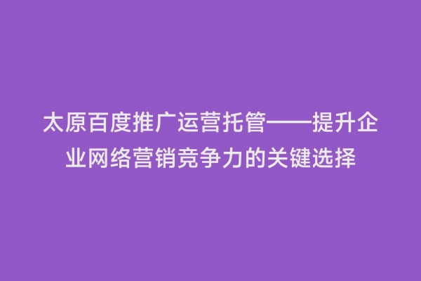 太原百度推广运营托管——提升企业网络营销竞争力的关键选择