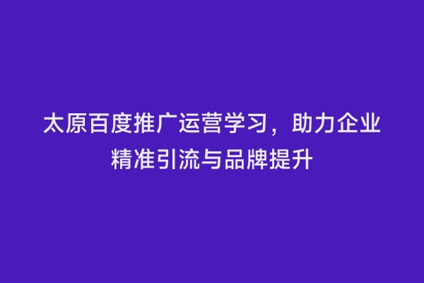 太原百度推广运营学习，助力企业精准引流与品牌提升