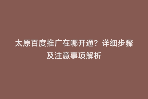 太原百度推广在哪开通？详细步骤及注意事项解析