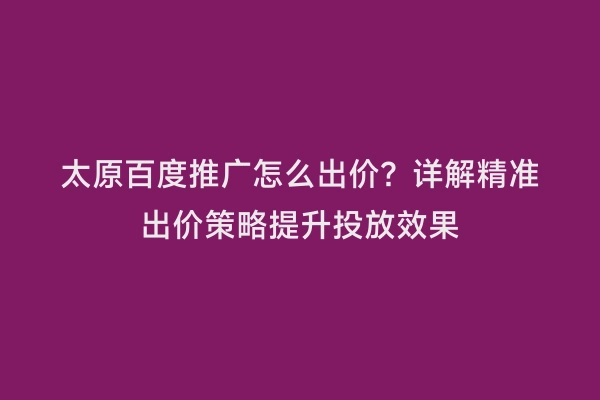 太原百度推广怎么出价？详解精准出价策略提升投放效果