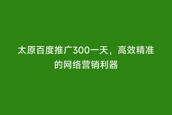 太原百度推广300一天，高效精准的网络营销利器