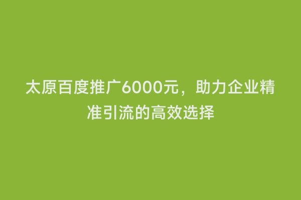 太原百度推广6000元，助力企业精准引流的高效选择