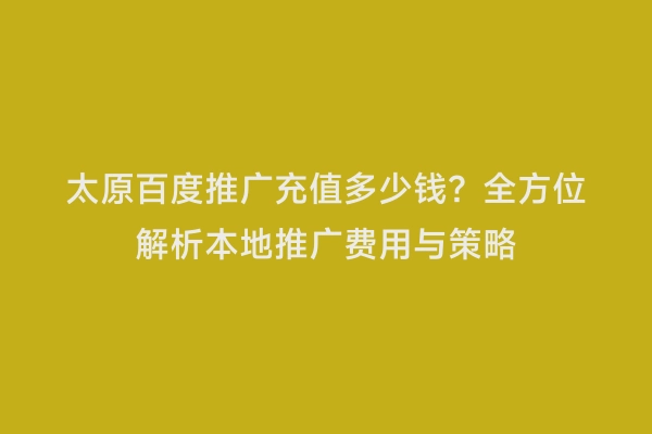 太原百度推广充值多少钱？全方位解析本地推广费用与策略