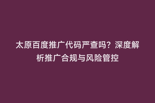 太原百度推广代码严查吗？深度解析推广合规与风险管控