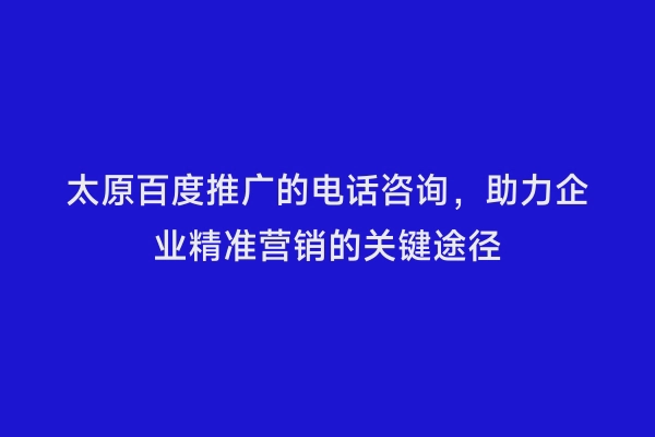 太原百度推广的电话咨询，助力企业精准营销的关键途径