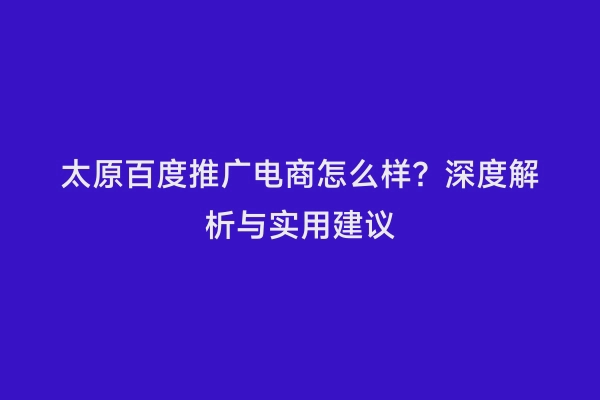 太原百度推广电商怎么样？深度解析与实用建议