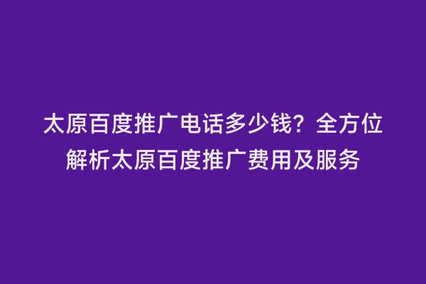 太原百度推广电话多少钱？全方位解析太原百度推广费用及服务