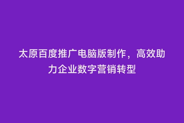 太原百度推广电脑版制作，高效助力企业数字营销转型