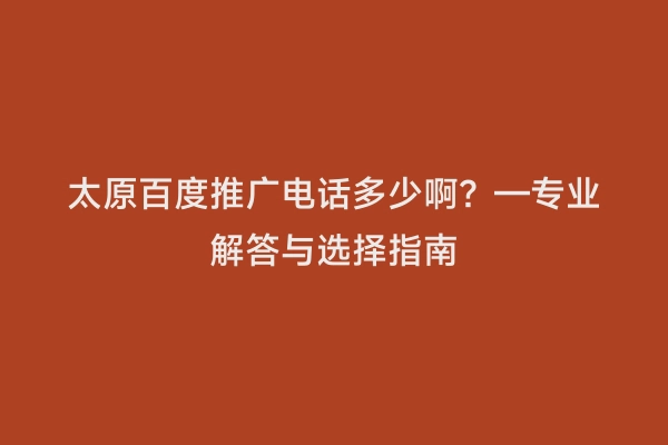 太原百度推广电话多少啊？—专业解答与选择指南