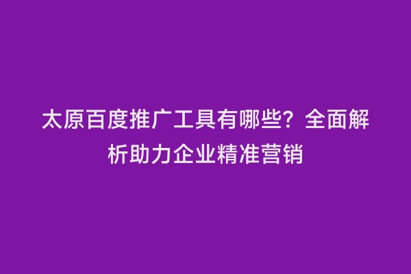 太原百度推广工具有哪些？全面解析助力企业精准营销