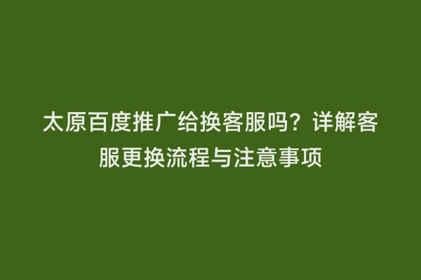 太原百度推广给换客服吗？详解客服更换流程与注意事项