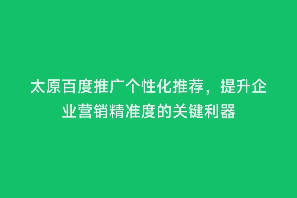 太原百度推广个性化推荐，提升企业营销精准度的关键利器
