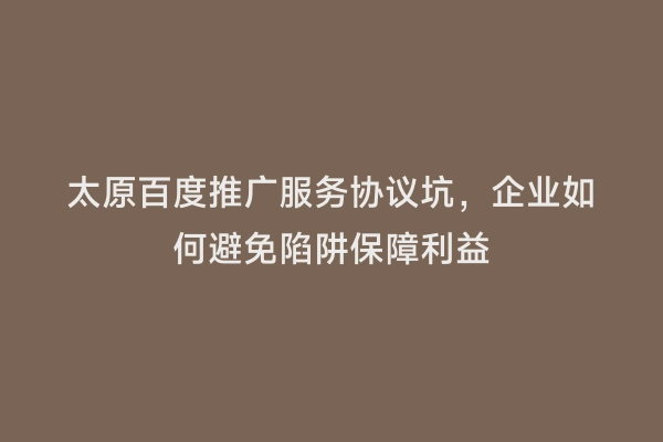 太原百度推广服务协议坑，企业如何避免陷阱保障利益